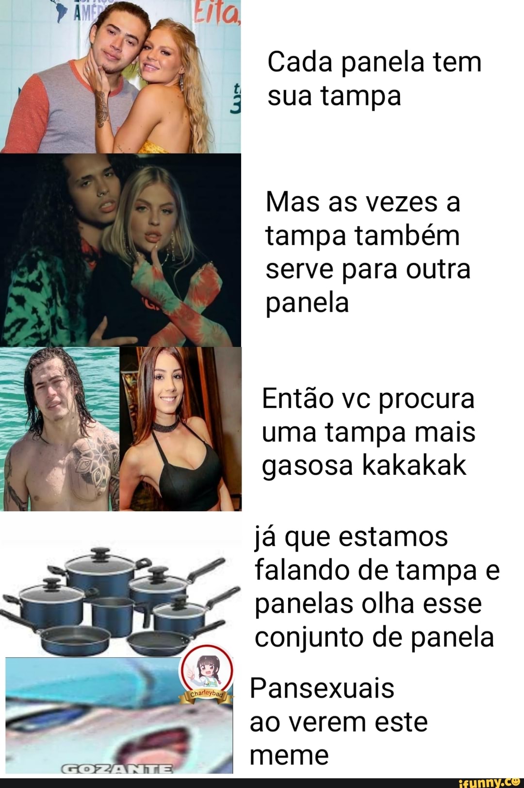 Cada panela tem sua tampa
Mas as vezes a tampa também serve para outra panela
Então vc procura uma tampa mais gasosa kakakak
já que estamos falando de tampa e panelas olha esse conjunto de panela
Pansexuais ao verem este
I meme