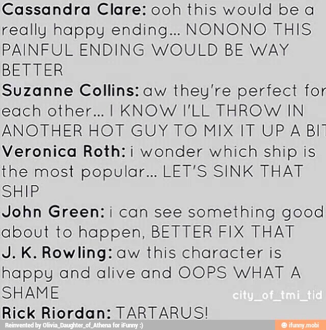 Cassandra Clare: ooh this would be a
really happy ending... NONONO THIS
PAINFUL ENDING WOULD BE WAY
BETTER
Suzanne Collins: aw they're perfect for
each other... I KNOW I'LL THROW IN
ANOTHER HOT GUY TO MIX IT UP A Bl"
Veronica Roth: i wonder which ship is
the most popular... LET'S SINK THAT
SHIP
John Green: i can see something good
about to happen, BETTER FIX THAT
J. K. Rowling: aw this character is
happy and alive and OOPS WHAT A
SHAME
Rick Riordan: TARTARUSI!