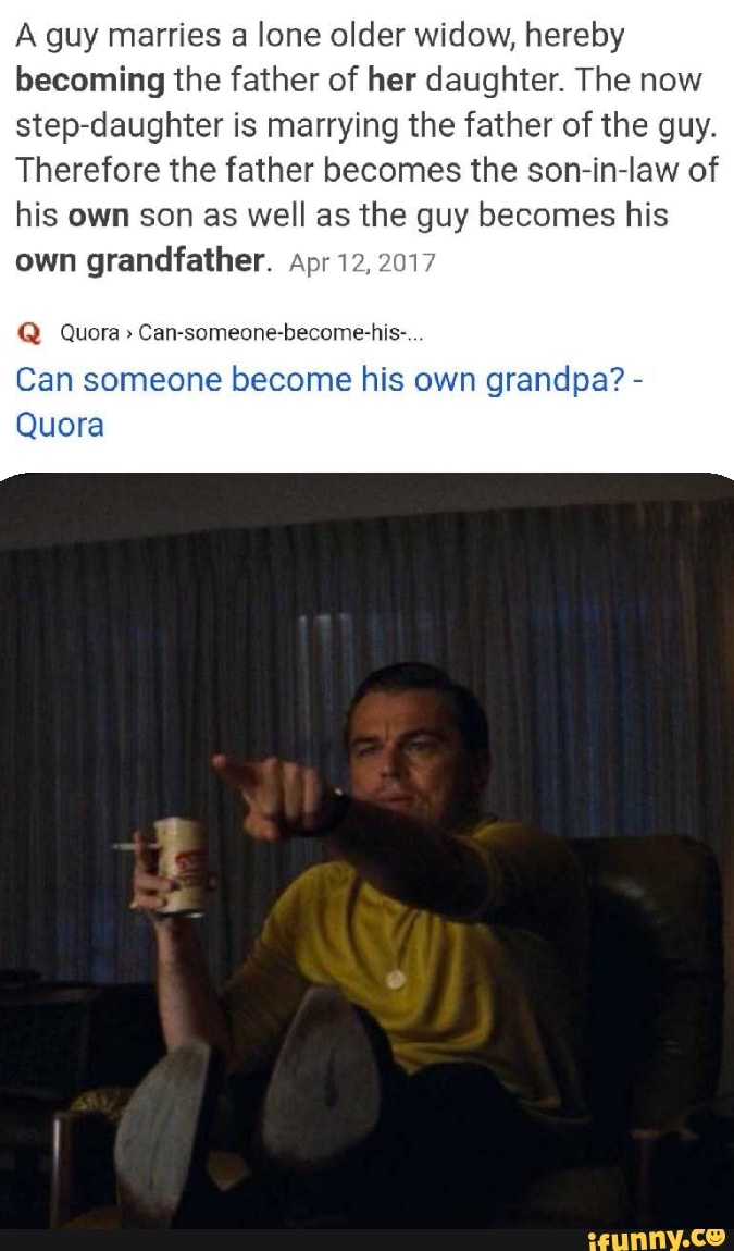 A guy marries a lone older widow, hereby
becoming the father of her daughter. The now
step-daughter is marrying the father of the guy.
Therefore the father becomes the son-in-law of
his own son as well as the guy becomes his
own grandfather. Apr 1
Can-someone-become-his-
Can someone become his own grandpa? Quora