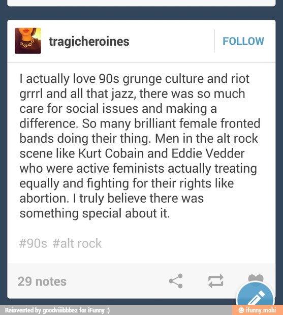 I actually love 90s grunge culture and riot
grrrl and all that jazz, there was so much
care for social issues and making a
difference. So many brilliant female fronted
bands doing their thing. Men in the alt rock
scene like Kurt Cobain and Eddie Vedder
who were active feminists actually treating
equally and fighting for their rights like
abortion. I truly believe there was
something special about it.