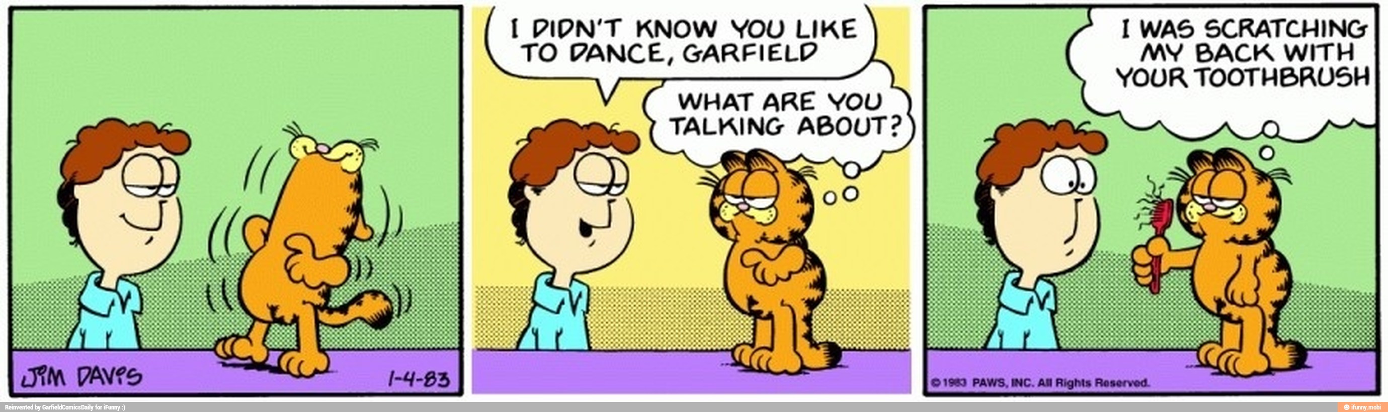 1 DION'T KNOW YOU LIKE I WAS SCRATCHING
TO DANCE, GARFIELD MY BACK WITH
YOUR TOOTHBRUSH
WHAT ARE YOU