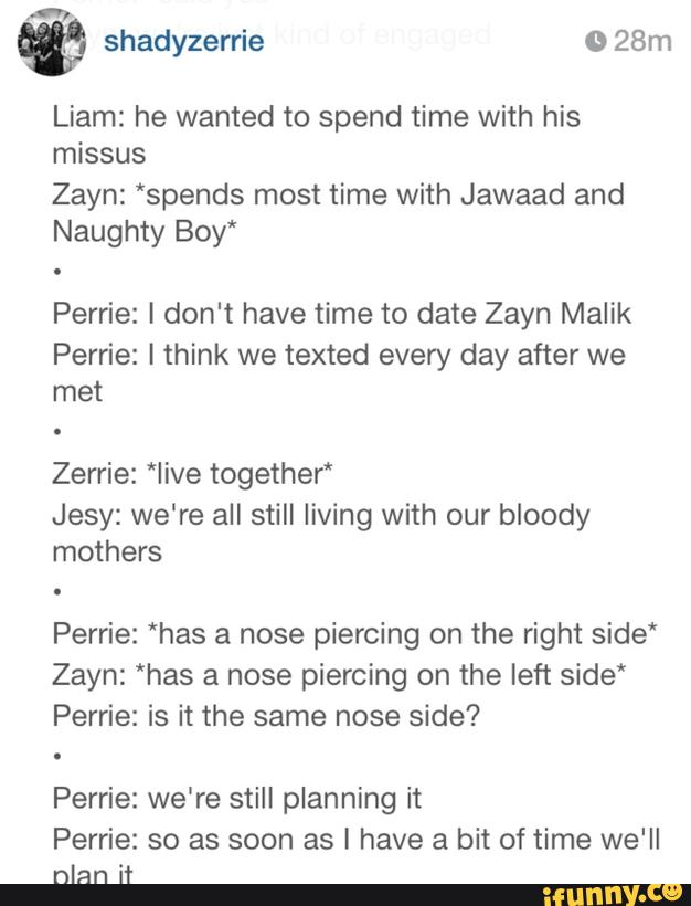 &
Liam: he wanted to spend time with his
missus
Zayn: ‘spends most time with Jawaad and
Naughty Boy‘
Perrie: I don't have time to date Zayn Malik
Perrie: I think we texted every day after we
met
Zerrie: *Iive together“
Jesy: we're all still living with our bloody
mothers
Perrie: “has a nose piercing on the right side*
Zayn: *has a nose piercing on the left side*
Perrie: is it the same nose side?
Perrie: we're still planning it
Perrie: so as soon as I have a bit of time we'll
nlan it