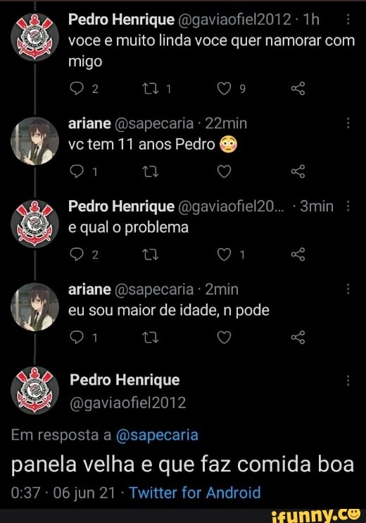 Pedro Henrique (Dgaviaofiel2012 voce e muito linda voce quer namorar com migo
tia
ariane sapecaria - 22min vc tem 11 anos Pedro
Pedro Henrique (Dgaviaofiel20... -3min : e qual o problema ariane (Dsapecaria - 2min eu sou maior de idade, n pode
SS
Pedro Henrique
Em resposta a (Dsapecaria
panela velha e que faz comida boa
- 06 jun 21 Twitter for Android