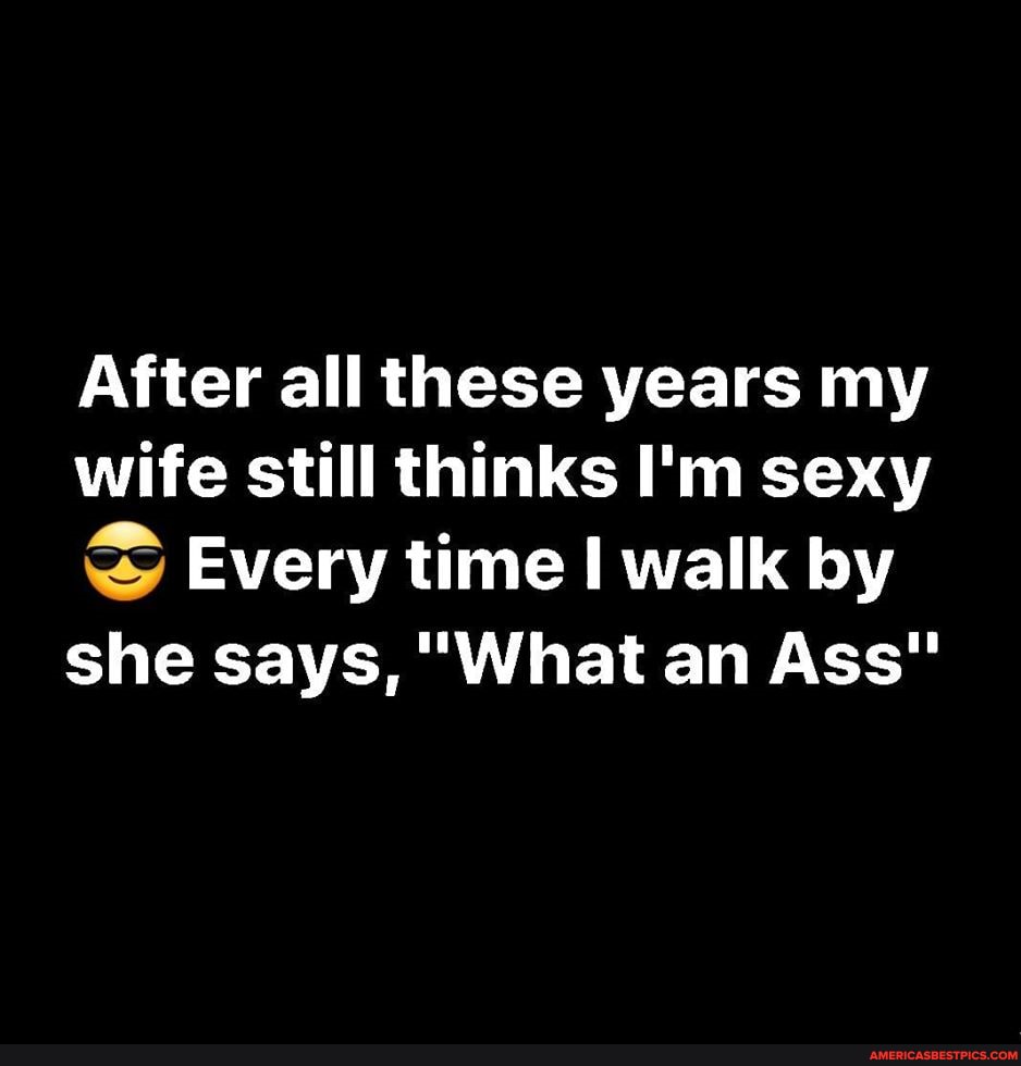 After all these years my wife still thinks I'm sexy
Every time walk by
she says, "What an Ass"