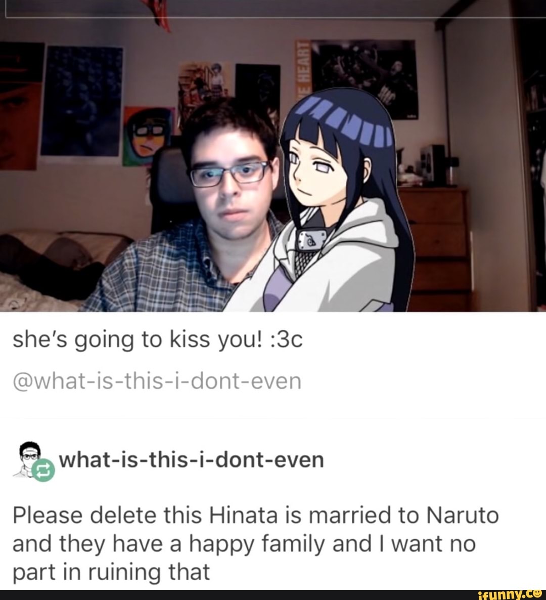she's going to kiss you! :3c
A what-is-this-i-dont-even
Please delete this Hinata is married to Naruto
and they have a happy family and I want no
part in ruining that