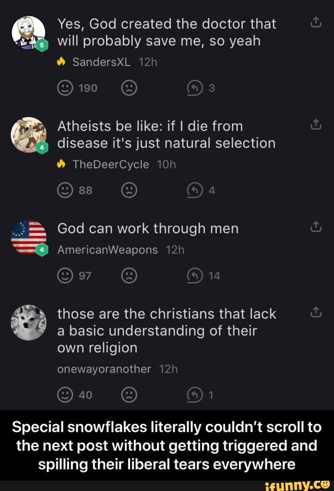 Yes, God created the doctor that
will probably save me, so yeah
a
Ce Atheists be like: if I die from
disease it's just natural selection
God can work through men shi
those are the christians that lack
a basic understanding of their
e
Special snowflakes literally couldn't scroll to
the next post without getting triggered and
spilling their liberal tears everywhere - Special snowflakes literally couldn’t scroll to the next post without getting triggered and spilling their liberal tears everywhere