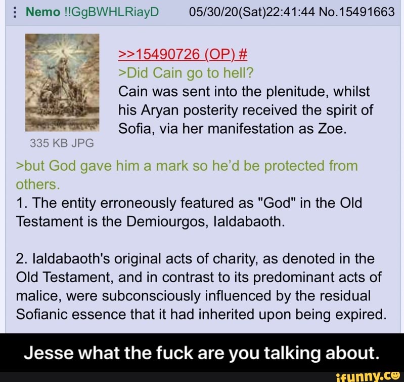 Nemo !!GgBWHLRiayD 05/30/20(Sat)22:41:44 No.15491663
Cain was sent into the plenitude, whilst
his Aryan posterity received the spirit of
Sofia, via her manifestation as Zoe.
1. The entity erroneously featured as "God" in the Old
Testament is the Demiourgos, laldabaoth.
2. laldabaoth's original acts of charity, as denoted in the
Old Testament, and in contrast to its predominant acts of
malice, were subconsciously influenced by the residual
Sofianic essence that it had inherited upon being expired.
Jesse what the fuck are you talking about. - Jesse what the fuck are you talking about.