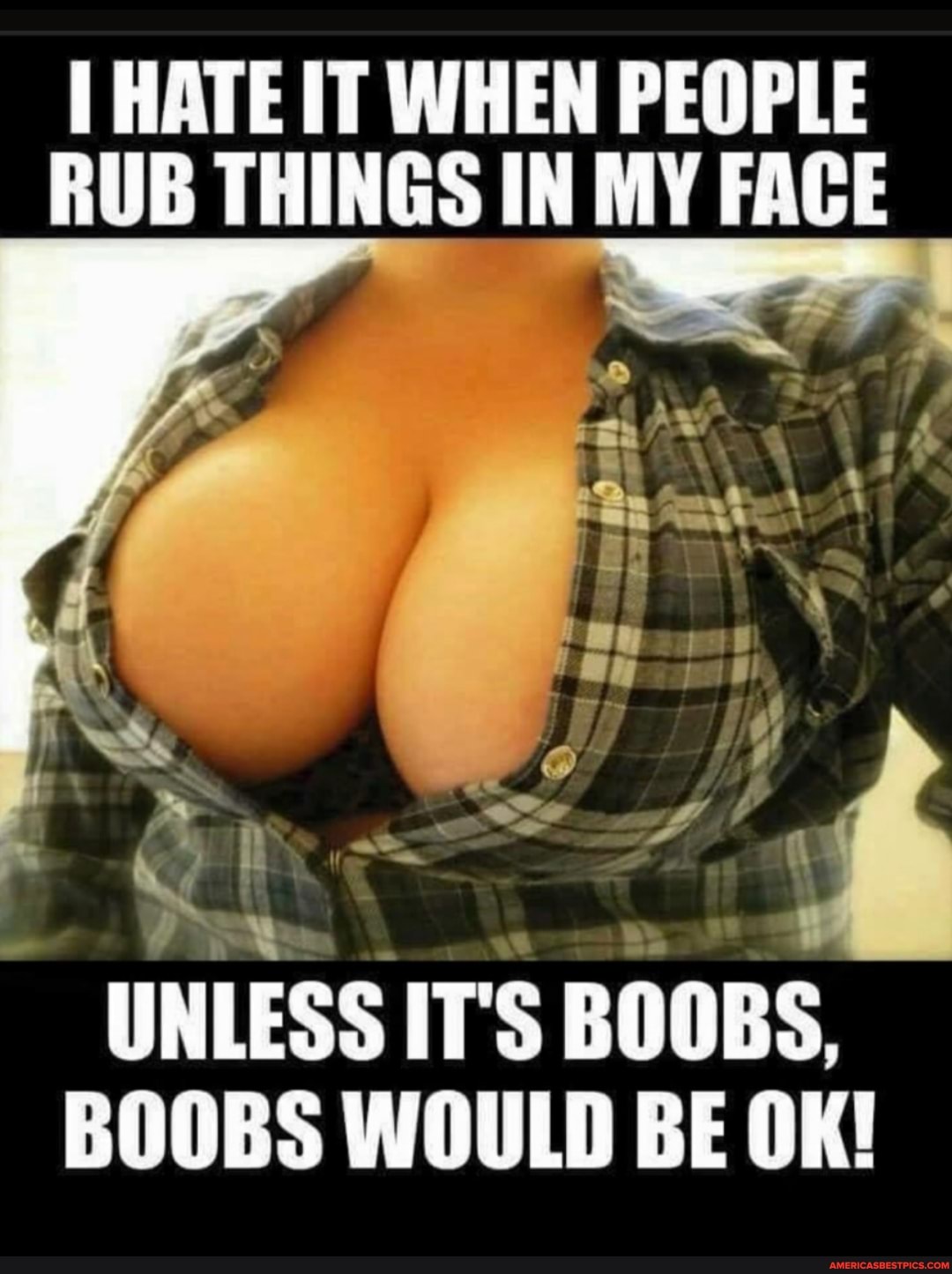 HATE IT WHEN PEOPLE RUB THINGS IN MY FACE
UNLESS IT'S BOOBS,
BOOBS WOULD BE OK!
