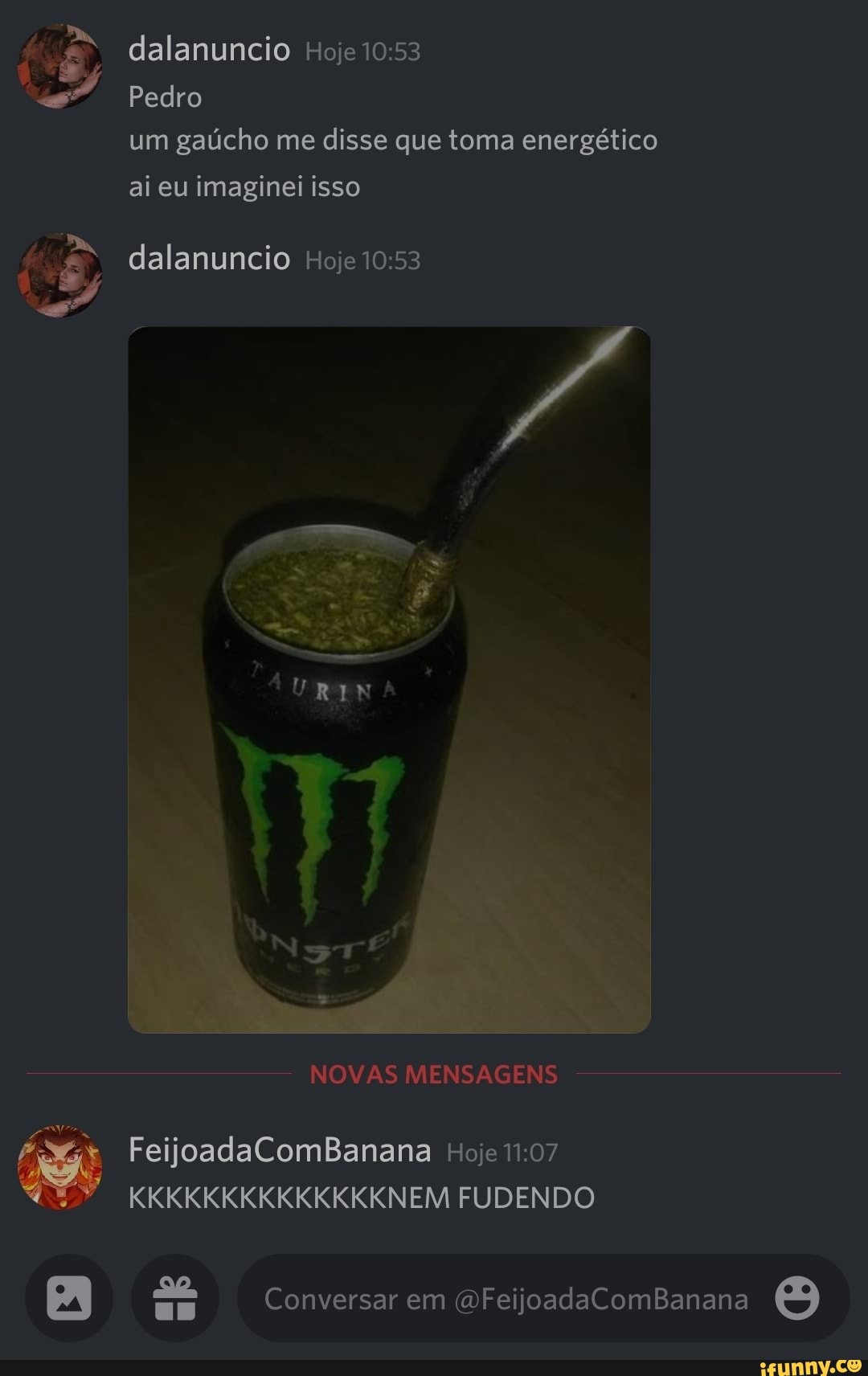 dalanuncio Hoje
Pedro
um gaúcho me disse que toma energético ai eu imaginei isso
dalanuncio Hoje
NOVAS MENSAGENS FeijoadaComBanana Hoje
KKKKKKKKKKKKKKNEM FUDENDO
Conversar em (DFeijoadaComBanana