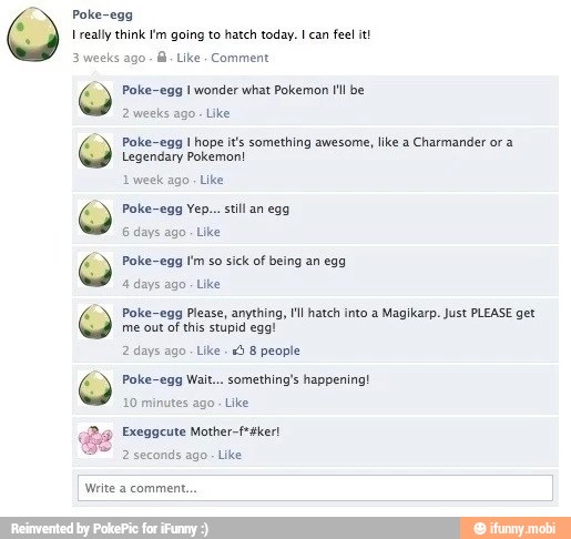 Poke-egg
I really think m going to hatch today. I can
feel it!
3 weeks Comment
Poke-egg I wonder what Pokemon I'l be
2 weeks ago
Poke-egg 1 hope it's something awesome, like a
Charmander or a
Legendary Pokemon!
1 week ago. Like
Poke-egg Yep... still an egg
6 days ago
Poke-egg Im so
sick of being an egg
4 days ago
Like
Poke-egg Please, anything, I'll hatch into a
Magikarp. Just PLEASE get
me out of
this stupid egg!
2 days ago
Like
"3 8 people
Poke-egg Wait... something's happening!
10 minutes ago
Like
Exeggcute Mother-f*aker!
2 seconds ago
Like
Write a comment.