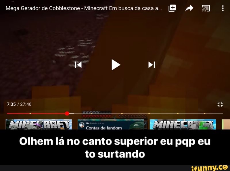 Mega Gerador de Cobblestone
Minecraft Em busca da casa a...
TREERAEM cms = PAINEIRAS E
Olhem lá no canto superior eu pqp eu
to surtando - Olhem lá no canto superior eu pqp eu to surtando