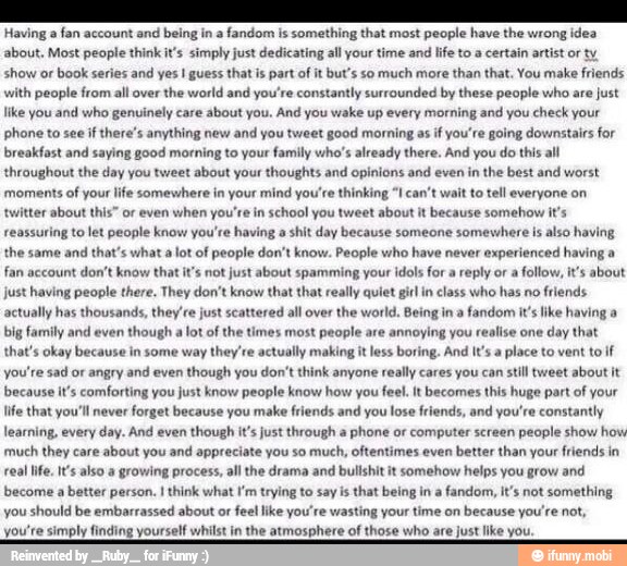 Having a fan account and being in a fandom is something that most people have the wrong idea
about, Most people think it's simply just dedicating all your time and life to a certain artist or ty
show or book series and yes I guess that is part of it but's so much more than that. You make friends
with people from all over the world and you're constantly surrounded by these people who are just
like you and who genuinely care about you. And you wake up every morning and you check your
phone to see if there's anything new and you tweet good morning as if you're going downstairs for
breakfast and saying good morning to your family who's already there. And you do this all
throughout the day you tweet about your thoughts and opinions and even in the best and worst
moments of your life somewhere in your mind you're thinking "I can't wait to tell everyone on
twitter about this" or even when you're in school you tweet about it because somehow it's
reassuring to let people know you're having a shit day because someone somewhere is also having
the same and
that's what a
lot of people don't know. People who have never
experienced having a
fan account don't know that it's not just about spamming your idols for a
reply or
a follow, it's about
just having people there. They don't know that that really quiet girl in class who has no
friends
actually has thousands, they re just scattered all over
the world. Being in a
fandom it's like having a
big family and even
though a
lot of the times most people are
annoying you
realise one
day that
that's okay because in some way
they're actually making it less boring. And It's a
place to vent to if
you're sad or angry and even
though you don't think anyone really cares you can still tweet about it
because it's comforting you just know people know how you
feel. It becomes this huge part of your
life that you'll never forget because you make friends and you
lose friends, and you're constantly
learning, every day. And even though it's just through a
phone or computer screen people show how
much they care about you and appreciate you so much, oftentimes even better than your friends in
real life. It's also a growing process, all the drama and bullshit it somehow helps you grow and
become a
better person. I think what I'm trying to say is that being in a fandom, it's not something
you should be embarrassed about or feel like you're wasting your time on because you're not,
you're simply finding yourself whilst in the atmosphere of those who are just like you.
