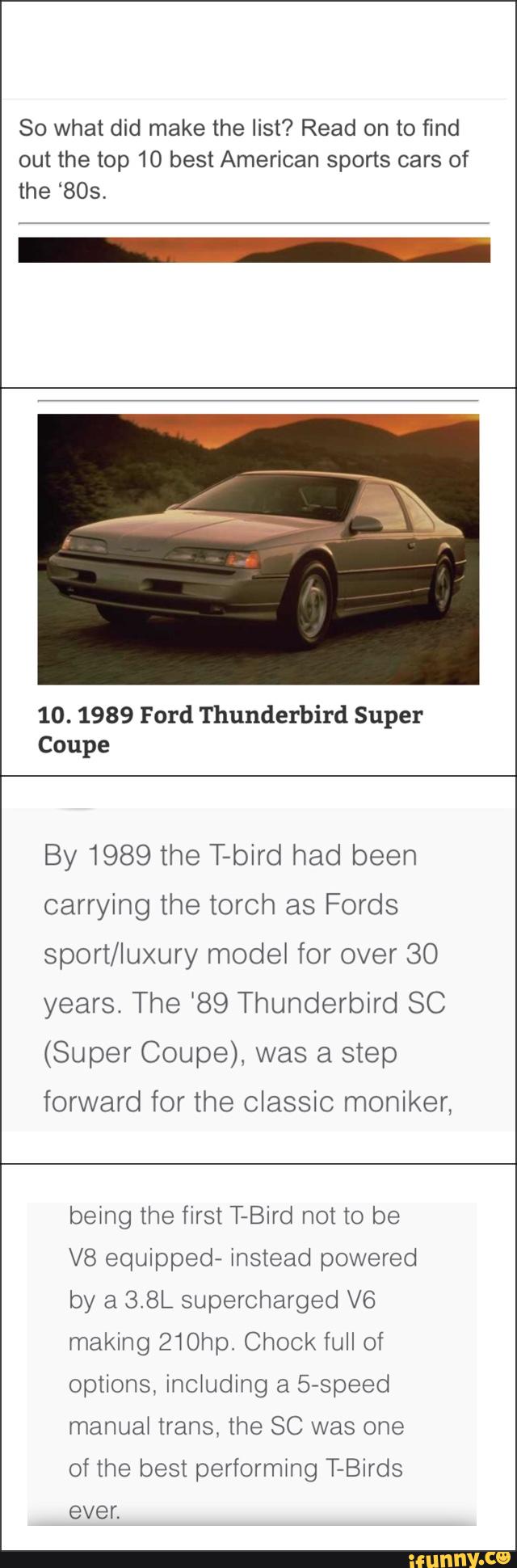 So what did make the list? Read on to find
out the top 10 best American sports cars of
the ‘805.
10. 1989 Ford Thunderbird Super
Coupe
By 1989 the T-bird had been
carrying the torch as Fords
sport/luxury model for over 30
years. The ‘89 Thunderbird SC