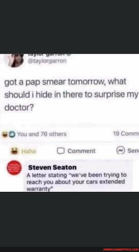got a pap smear tomorrow, what
should hide in there to surprise my
doctor?
Comment Sern
Steven Seaton
A letter stating "we've been trying to reach you about your cars extended warranty"