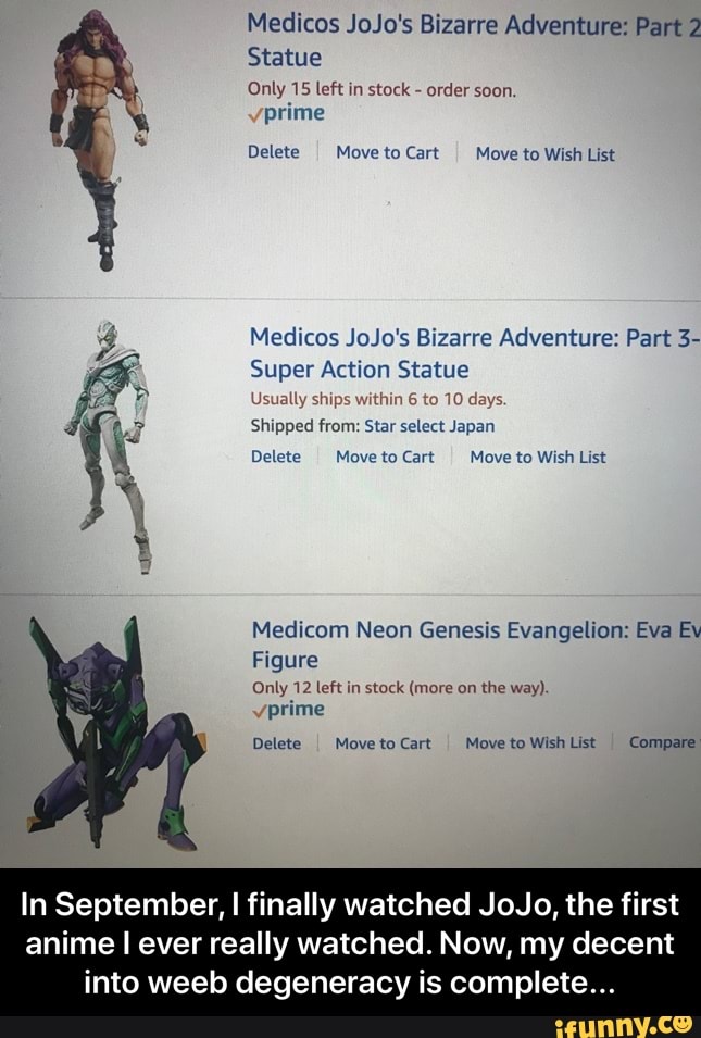 Medicos JoJo's Bizarre Adventure: Part 2
Statue
Only 15 left in stock
order soon.
prime
Delete
I Moveto Cart Move to Wish List
Medicos JoJo's Bizarre Adventure: Part 3-
Super Action Statue
Usually ships within 6 to 10 days.
Shipped from: Star select Japan
Delete Move to Cart
I Move to Wish List
Medicom Neon Genesis Evangelion: Eva Ev
Figure
Only 12 left in stock (more on the way).
prime
Delete
I
Moveto Cart Move to Wish List
I
Compare
In September, I finally watched JoJo, the first
anime I ever really watched. Now, my decent
into weeb degeneracy is complete... - In September, I finally watched JoJo, the first anime I ever really watched. Now, my decent into weeb degeneracy is complete...