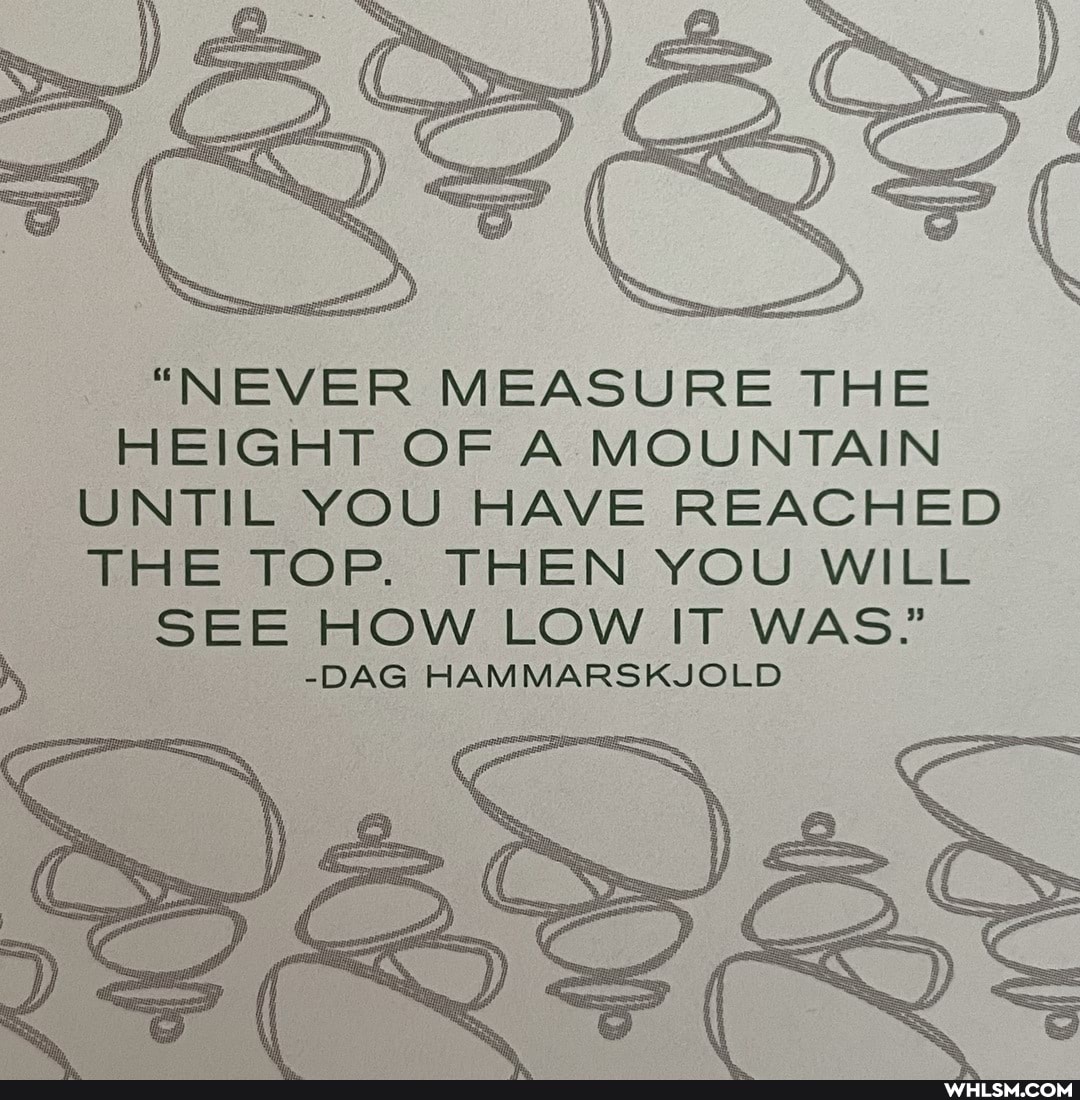 "NEVER MEASURE THE HEIGHT OF A MOUNTAIN UNTIL YOU HAVE REACHED THE TOP. THEN YOU WILL SEE HOW LOW IT WAS.'
-DAG HAMMARSKJOLD