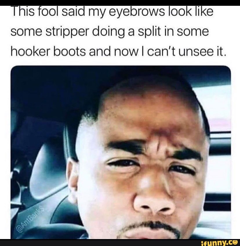 his fool sald my eyebrows OOK ike
some stripper doing a split in some hooker boots and now I can't unsee it.