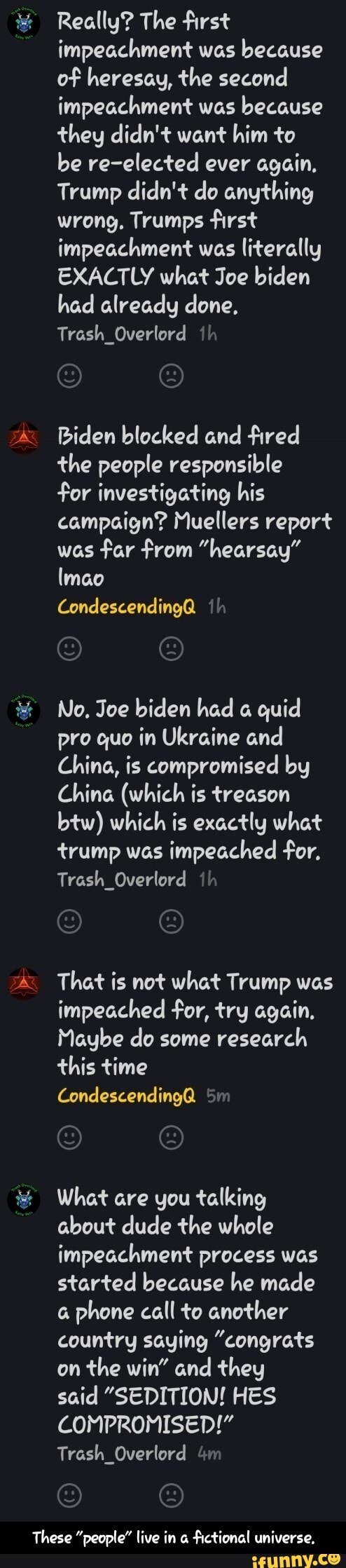Really? The first impeachment was because of heresay, the second impeachment was because they didn't want him to be re-elected ever again,
Trump didn't do anything wrong, Trumps first impeachment was literally
EXACTLY what Joe biden had already done,
Trash_Overlord ih
Biden blocked and fired the people responsible
for investigating his campaign? Muellers report was far from "hearsay" lmao
condescending@ th
No, Joe biden had quid pro quo in Ukraine and
China, is compromised by
China (which is treason btw) which is exactly what trump was impeached for,
Trash_Overlord th
That is not what Trump was impeached for, try again,
Maybe do some research this time
Condescending@ Sm
What are you talking about dude the whole impeachment process was started because he made phone call to another country saying "congrats on the win" and they
said "SEDITION! HES COMPROMISED!"
Trash_Overlord &m
These "people" live in fictional universe, - These "people" live in a fictional universe.