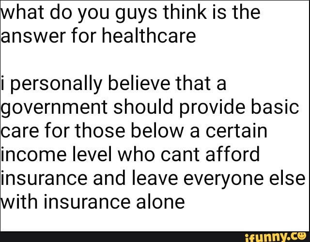 what do you guys think is the
answer for healthcare
i personally believe that a
government should provide basic
care for those below
a
certain
income level who cant afford
insurance and leave everyone else
with insurance alone