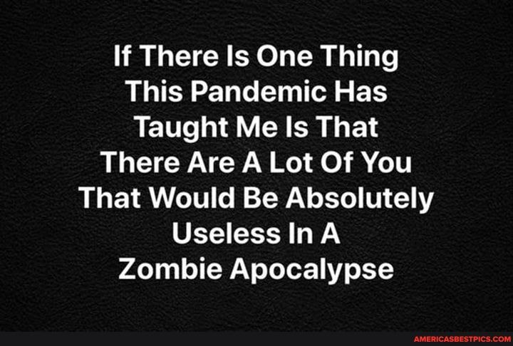 If There Is One Thing
This Pandemic Has
Taught Me Is That
There Are A Lot Of You
That Would Be Absolutely
Useless InA Zombie Apocalypse
