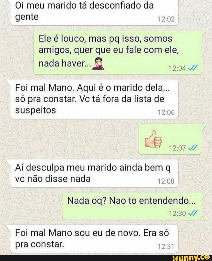 Oi meu marido tá desconfiado da
gente
Ele é louco, mas pq isso, somos
amigos, quer que eu fale com ele,
TPO a
Foi mal Mano. Aqui é o marido dela...
só pra constar. Vc tá fora da lista de
suspeitos ROS
Aí desculpa meu marido ainda bem q
Nada oq? Nao to entendendo...
Foi mal Mano sou eu de novo. Era só
pra constar. ree
