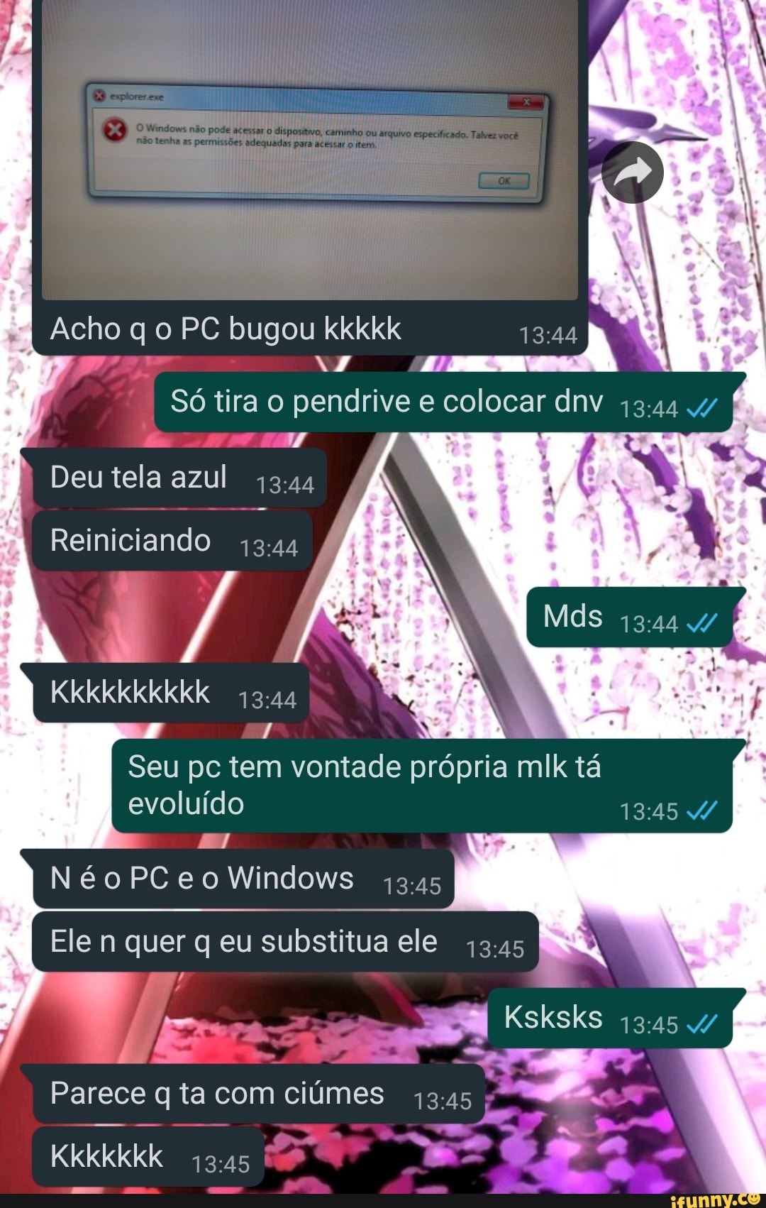 Acho gel PC bugou kkkkk
I Só tira o pendrive e colocar dnv 4/
JÁ Deu tela azul
Reiniciando
Kkkkkkkkkk
Seu pc tem vontade própria mik tá evoluído
NéoPCeo Windows
Ele n quer q eu substitua ele
Parece q ta com ciúmes
Kkkkkkk
Ksksks
de