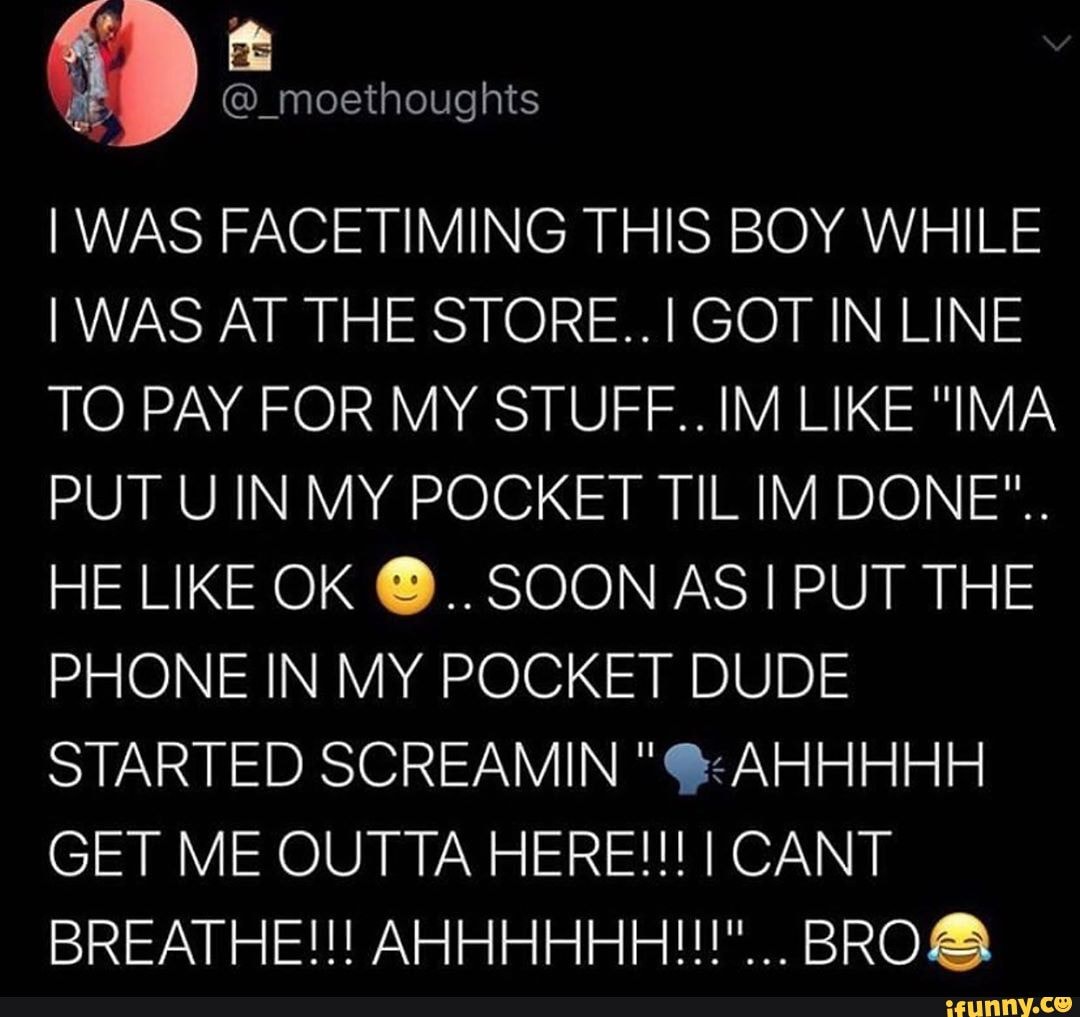 WAS FACETIMING THIS BOY WHILE I WAS AT THE STORE..I GOT IN LINE TO PAY FOR MY STUFF..IM LIKE "IMA PUT UIN MY POCKET TIL IM DONE".
HE LIKE OK @..SOON AS PUT THE PHONE IN MY POCKET DUDE STARTED SCREAMIN "@:AHHHHH GET ME OUTTA HERE!!! I CANT BREATHE!!! AHHHHHH!!!""... BRO&