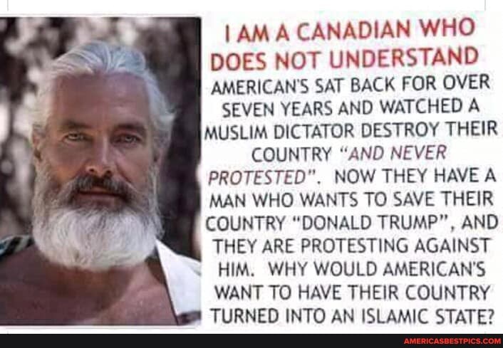 A CANADIAN WHO DOES NOT UNDERSTAND AMERICAN'S SAT BACK FOR OVER
SEVEN YEARS AND WATCHED A MUSLIM DICTATOR DESTROY THEIR
COUNTRY "AND NEVER
PROTESTED". NOW THEY HAVE A MAN WHO WANTS TO SAVE THEIR COUNTRY "DONALD TRUMP", AND THEY ARE PROTESTING AGAINST HIM. WHY WOULD AMERICAN'S WANT TO HAVE THEIR COUNTRY TIIRNENN INTO AN ICl AMIC CTATE?