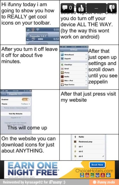 Hi ifunny today i am
going to show you how
to REALLY get cool
icons on your toolbar.
do turn off
device ALL THE WAY.
(by the way this wont
work on android)
it off for about five
minutes.
E
just
settings and
scroll down
until you see
zeppelin
This
will
come up
After that just press visit
my website
On the website you can
download icons for just
about ANYTHING.
RN ONE N
GHT FREE