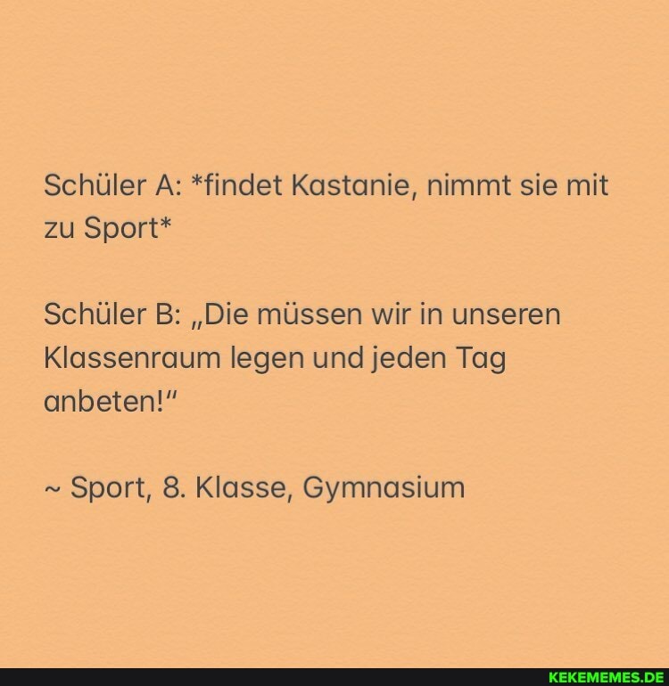 Schüler A: *findet Kastanie, nimmt sie mit zu Sport*
Schüler B: "Die müssen wir in unseren
Klassenraum legen und jeden Tag
anbeten!"
" Sport, 8. Klasse, Gymnasium