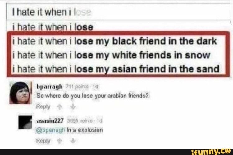 i hate it
on
i lose my black friend in the dark
i hate it when i lose my white friends in snow
i hate it when i lose my asian friend in the sand
So where do you lose your arabian friends?
Reply