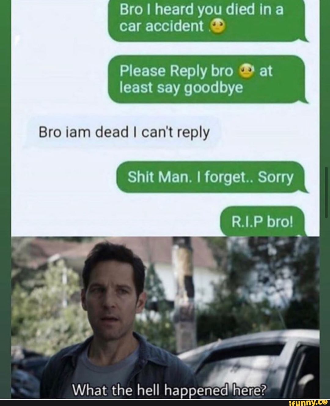 Bro I heard you died ina
car accident ®
Please Reply bro ® at
least say goodbye
Bro iam dead I can't reply
Shit Man. I forget.. Sorry
What the hell happened"here?