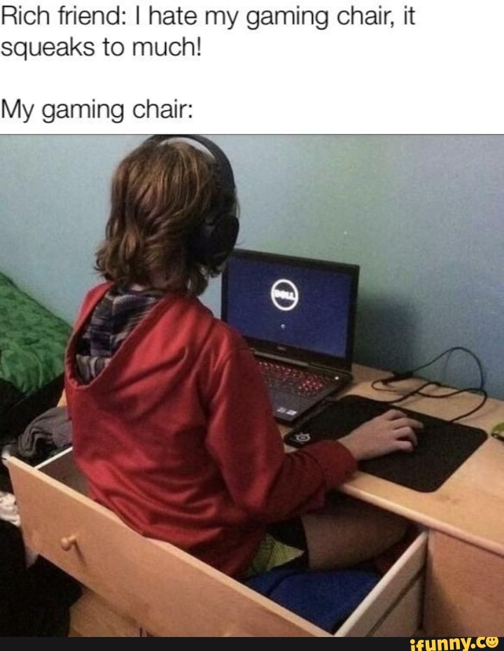 Rich friend: I hate my gaming chair, it
squeaks to much!
My gaming chair: