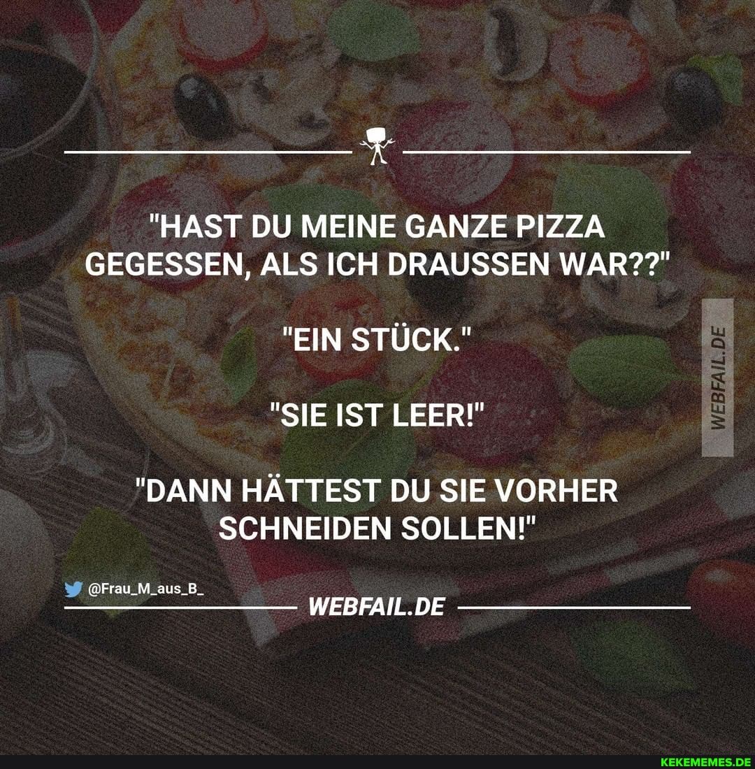 "HAST DU MEINE GANZE PIZZA GEGESSEN, ALS ICH DRÄUSSEN WAR??"
"EIN STÜCK."
"SIE IST LEER!"
"DANN HÄTTEST DU SIE VORHER SCHNEIDEN SOLLEN!"
WEBFAIL.DE
@Frau_M_aus_B_
DE