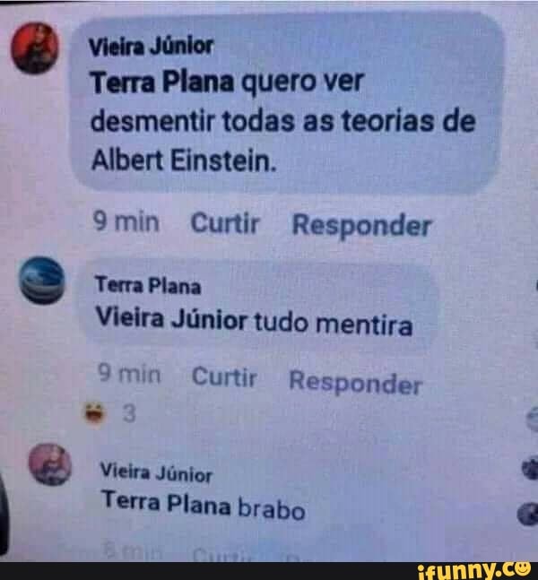 Vieira Júnior
Terra Plana quero ver desmentir todas as teorias de
Albert Einstein.
9min Curtir Responder
Terra Plana
Vieira Júnior tudo mentira
9min Curtir
Vieira Júnior
Terra Plana brabo
Responder