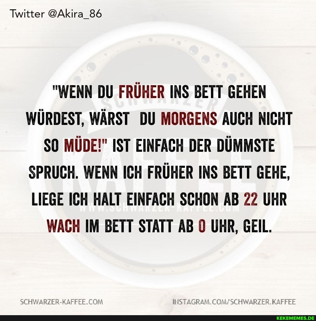 Twitter @Akira_86
"WENN DU FRÜHER INS BETT GEHEN WÜRDEST, WÄRST DU MORGENS AUCH NICHT SO MÜDE!" IST EINFACH DER DÜMMSTE SPRUCH. WENN ICH FRÜHER INS BETT GEHE,
LIEGE ICH HALT EINFACH SCHON AB 22 UHR WACH IM BETT STATT AB UHR, GEIL.
KAFFEE
COM