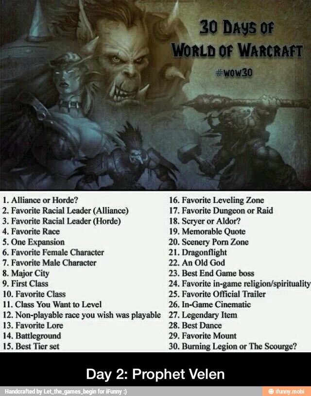 1. Alliance or Horde?
2. Favorite Racial Leader (Alliance)
5. One Expansion
6. Favorite Female Character
7. Favorite Male Character
8. Major City
9. First Class
10. Favorite Class
11. Class You Want to Level
Non-playable you playable
13. Favorite Lore
14. Battleground
15, Best Tier set
16. Favorite Leveling Zone
17. Favorite Dungeon or Raid
20. Scenery Porn Zone
22. An Old God
23. Best End Game boss
24. Favorite in-game religion/spiritualit
25. Favorite Official Trailer
26. In-Game Cinematic
Legendary
28. Best Dance
29. Favorite Mount
30. Burning Legion or The Scourge?
Day 2: Prophet Velen - Day 2: Prophet Velen