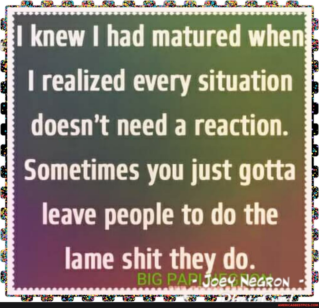 knew had matured when realized every situation doesn't need a reaction.
Sometimes you just gotta leave people to do the lame shit the do.
NEGK