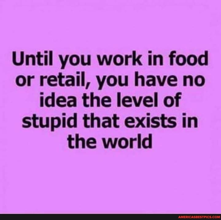 Until you work in food or retail, you have no idea the level of stupid that exists in the world