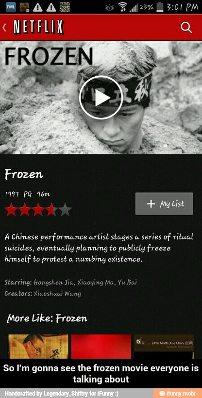 "NETFLIX
FROZEN
A Chinese performance artist stages a
series of ritual
suicides, eventually planning to publicly freeze
himself to protest a
numbing existence.
Creators: Xiaoshuai
E
1
So I'm gonna see
the frozen movie everyone is
talking about - So I'm gonna see the frozen movie everyone is talking about