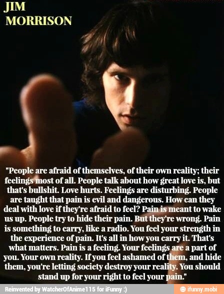 "People are afraid of themselves, of their own reality; their
feelingsfnost of all. People talk about how great love is, but
that's bullshit. Love hurts. Feelings are disturbing. People
are
taught that pain is evil and dangerous. How can they
deal with love if they're afraid to feel? Pajagamitantio wake
us up. People try to hide their pain. ey're wrong. Pain
is something to carry, like a radio. You feel your strength in
the experience of pain. It's all in how you carry it. That's
what matters. Pain is a feeling. Your feelings
are
a part of
you. Your own reality. If you feel ashamed of
thiem,
and hide
them, you're letting society destroy your You should
stand up for your right to feel your pain"
