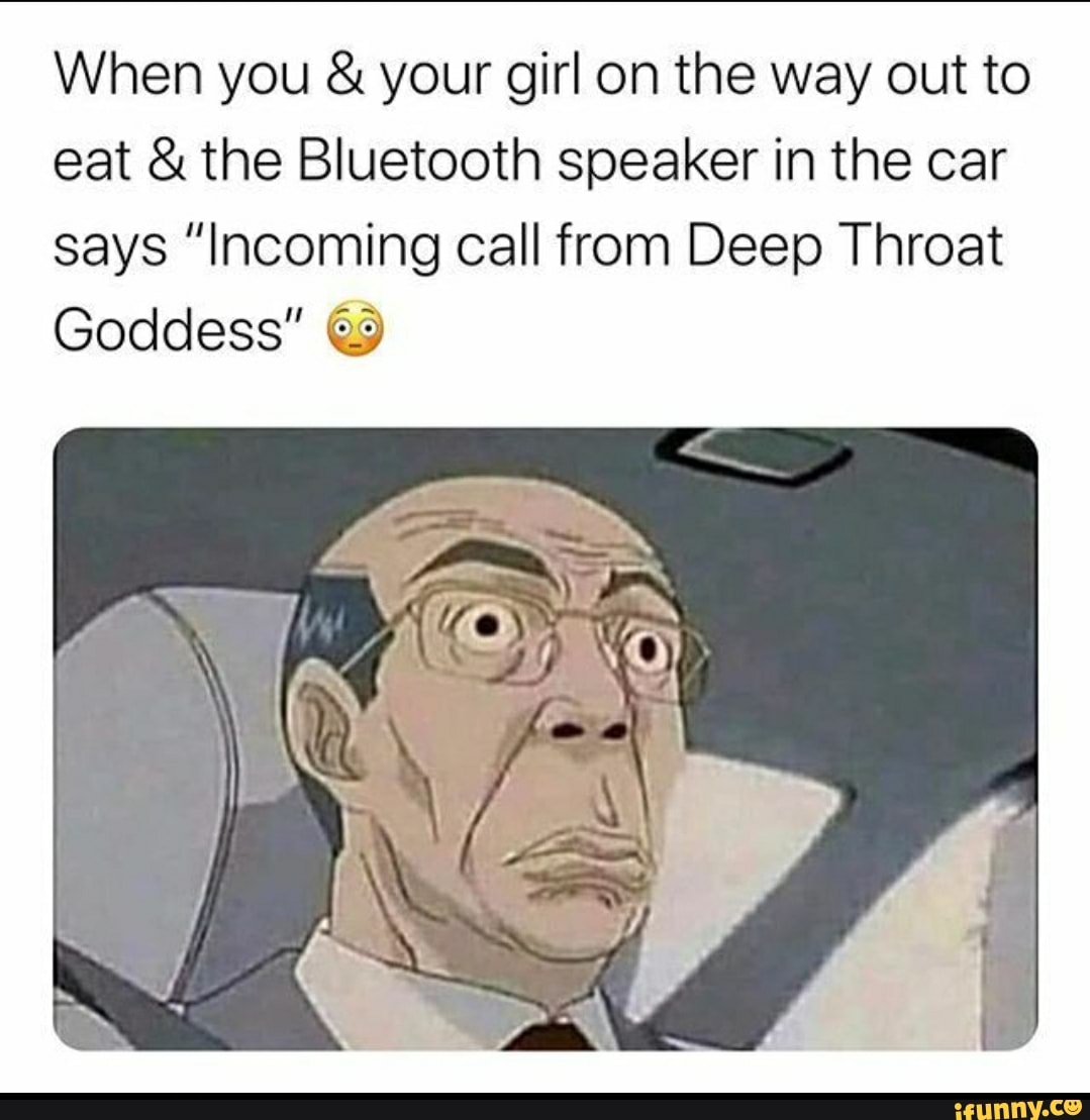 When you your girl on the way out to
eat the Bluetooth speaker in the car
says "Incoming call from Deep Throat
Goddess" @9