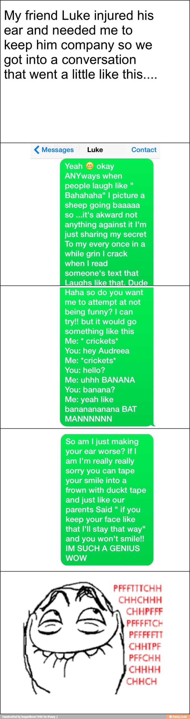 My friend Luke injured his
ear and needed me to
keep him company so we
got into a conversation
that went a little like this.... Messages Luke Contact
Yeah ® okay
ANYways when
people laugh like Bahahaha" I picture a
sheep going baaaaa
anything against it I'm
just sharing my secret
To my every once in a
while grin I crack
when I read
someone's text that
Lauahs like that. Dude
Haha so do you want
me to attempt at not
being funny? I can
try!! but it would go
something like this
You: hey Audreea
Me: *crickets*
You: hello?
Me: uhhh BANANA