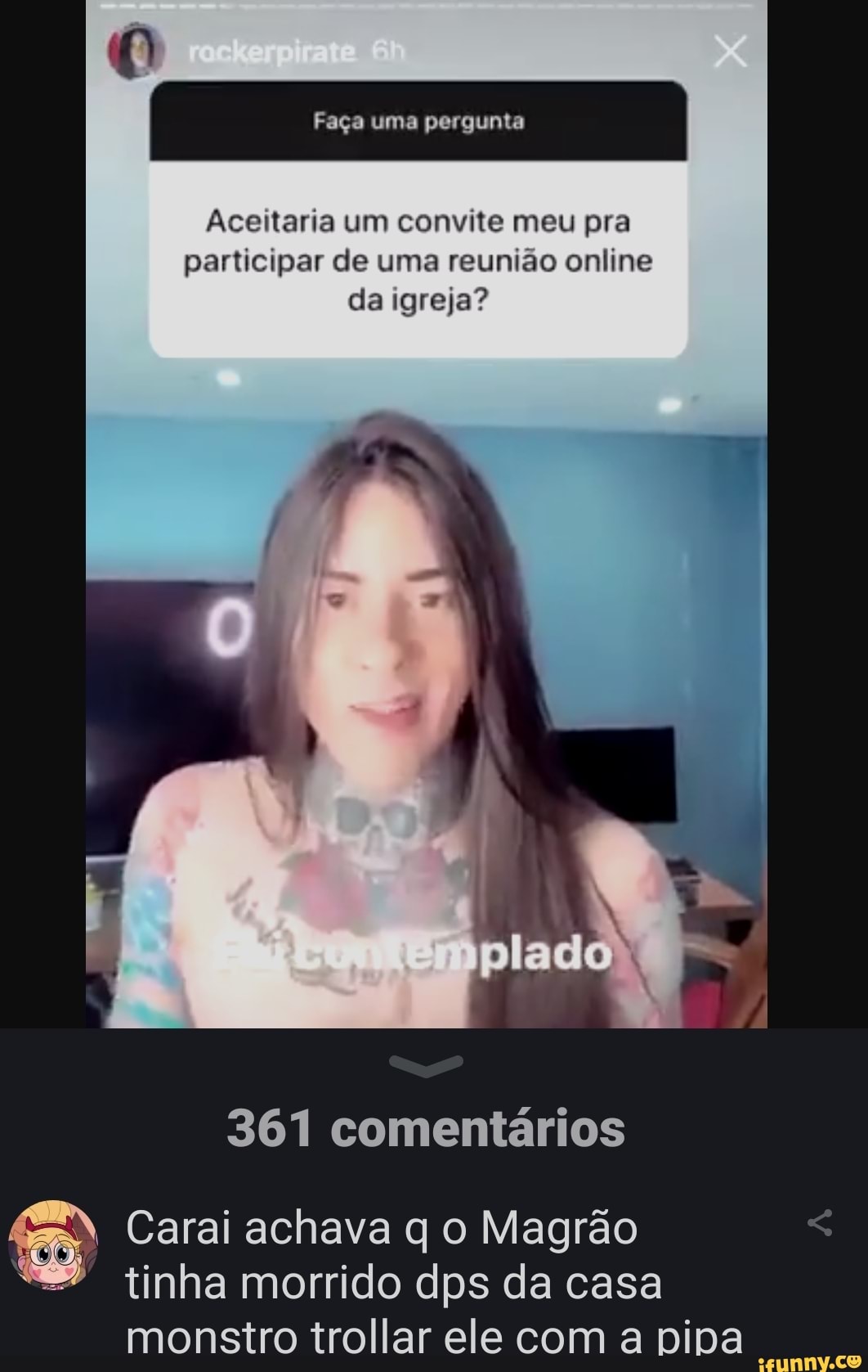 participar de uma reunião online
da igreja?
361 comentários
Carai achava q o Magrão
tinha morrido dps da casa
monstro trollar ele com a pipa