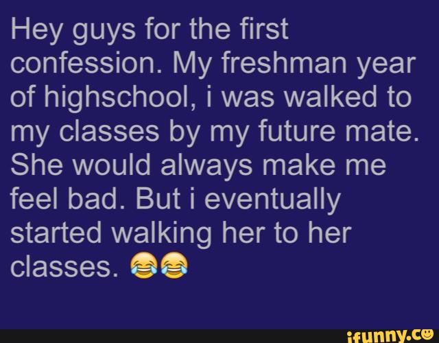 Hey guys for the first
confession. My freshman year
of highschool, i was walked to
my classes by my future mate.
She would always make me
feel bad. But i eventually
started walking her to her
classes. 9%
