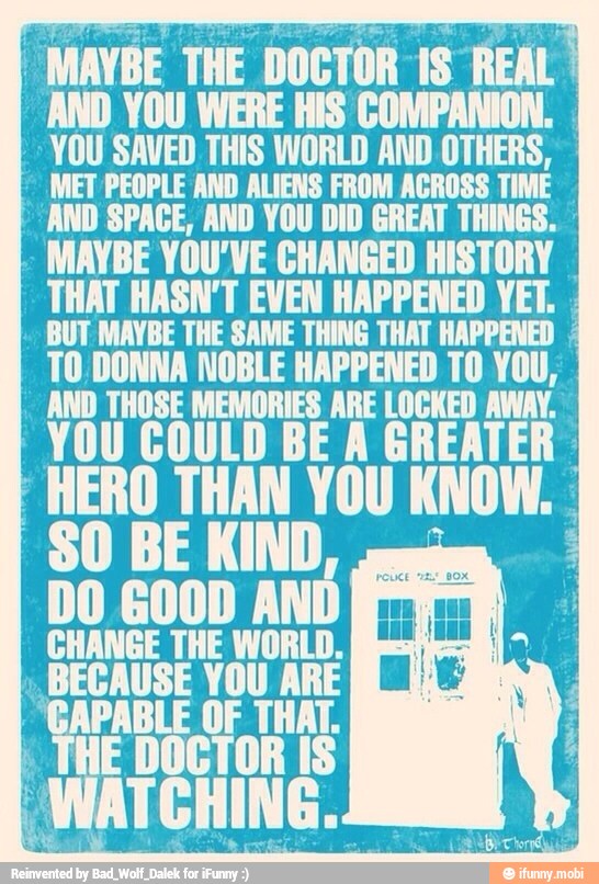 MAYBE THE DOCTOR 1S REAL I
AND YOU WERE HIS COMPANION.
IND SPACE, AND YOU DD
GREAT THINGS.
E YOU'VE pr HISTORY
HAT HASN'T EVEN HAPPENED YET. SUENAN
E EAN TT RAPPER
TO. DONNA NOBLE HAPPENED TO YOU,
COULD BE A GREA HERO THAN YOU
KNOW.
DO GOOD AND
CHANGE THE WORLD. lathes
CAUSE YOU ARE [I MN
I