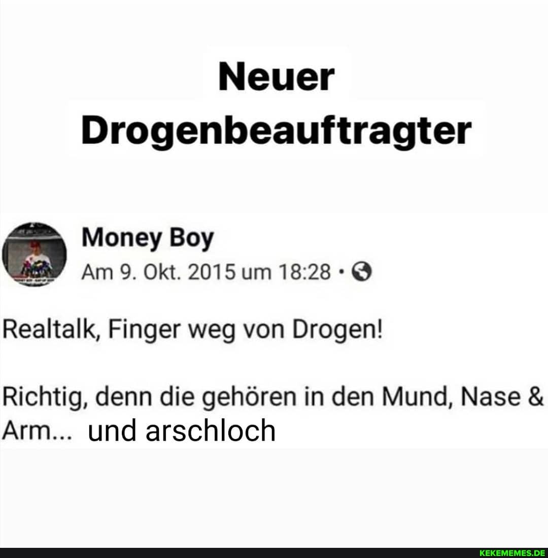 Neuer
Drogenbeauftragter
Money Boy
Am 9. Okt. 2015 um
Realtalk, Finger weg von Drogen!
Richtig, denn die gehören in den Mund, Nase &
Arm... und arschloch