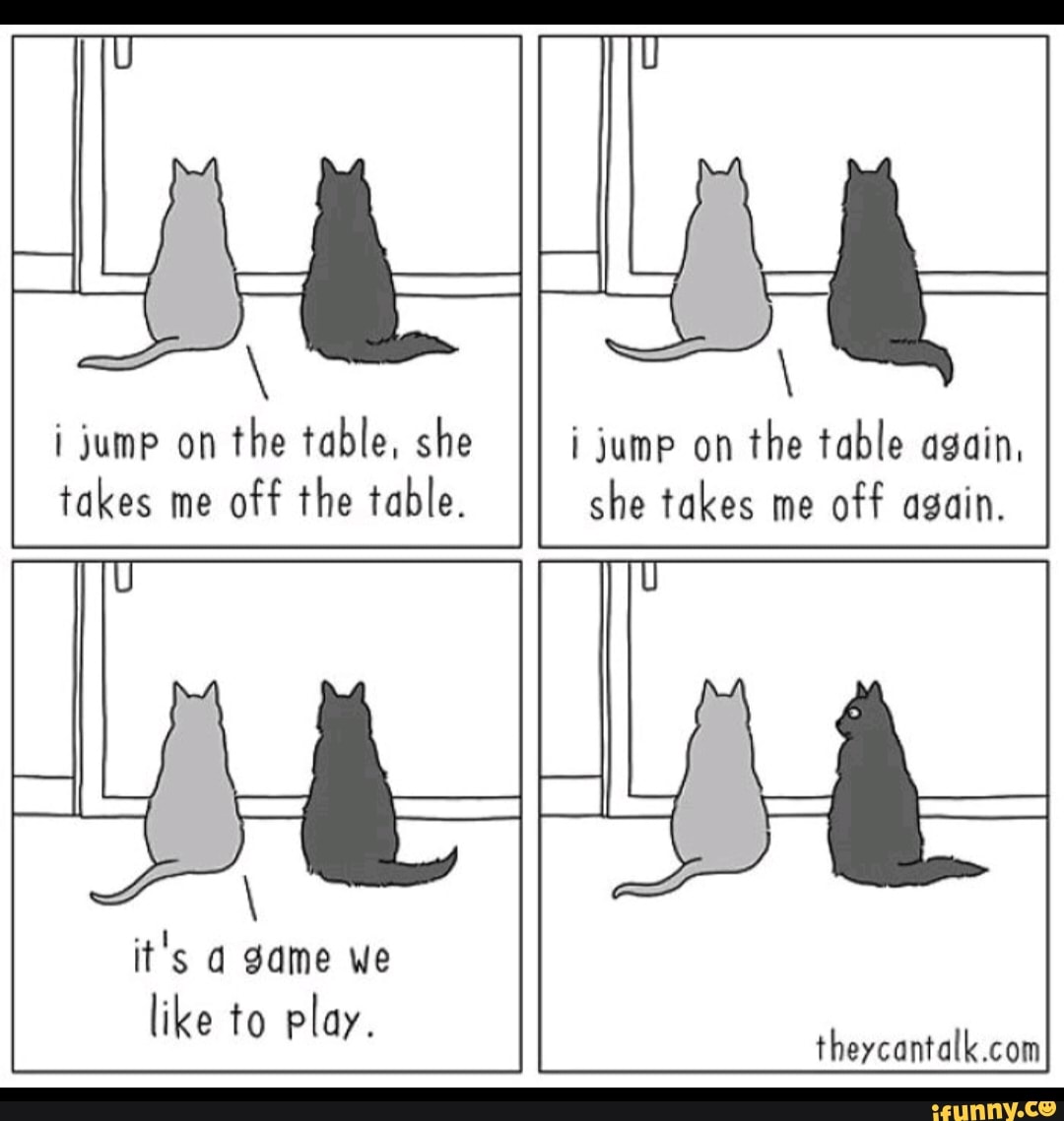 i jump on
the table, she
takes me
off the table.
i jump on
the table again,
she takes me
off again.
