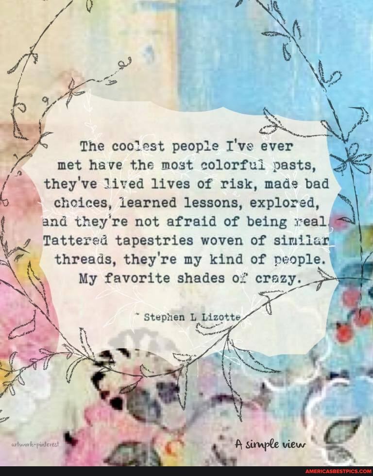 oN The coolest peopie I've ever met have the most colorfui pasts, f they've lived choices, lives learned of risk, lessons, made bad explored, choices, learned lessons, explored, and they're not afraid of being eal
Tattered tapestries woven of similur.
threads, they're my kind of people.
My favorite shades of crazy.
stephen Lizotte,