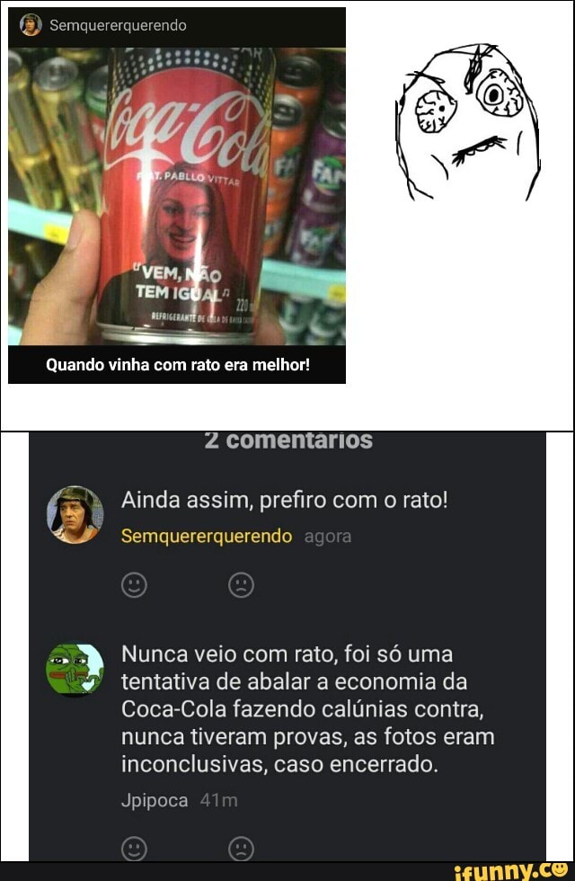 2 comentarios
f =" Ainda assim, prefiro com o rato!
4 Semquererquerendo
É Nunca veio com rato, foi só uma
w
tentativa de abalar a economia da
Coca-Cola fazendo calúnias contra,
nunca tiveram provas, as fotos eram
inconclusivas, caso encerrado.